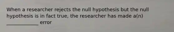 When a researcher rejects the null hypothesis but the null hypothesis is in fact true, the researcher has made a(n) _____________ error