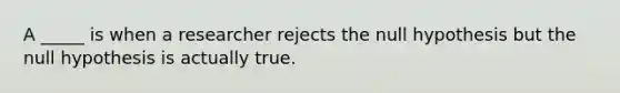 A _____ is when a researcher rejects the null hypothesis but the null hypothesis is actually true.