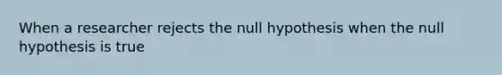 When a researcher rejects the null hypothesis when the null hypothesis is true