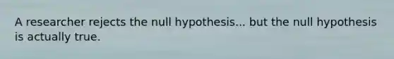 A researcher rejects the null hypothesis... but the null hypothesis is actually true.