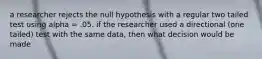 a researcher rejects the null hypothesis with a regular two tailed test using alpha = .05. if the researcher used a directional (one tailed) test with the same data, then what decision would be made