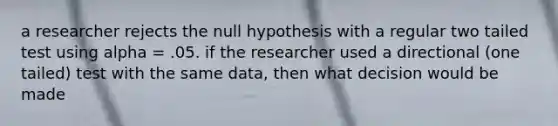 a researcher rejects the null hypothesis with a regular two tailed test using alpha = .05. if the researcher used a directional (one tailed) test with the same data, then what decision would be made