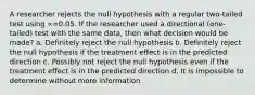 A researcher rejects the null hypothesis with a regular two-tailed test using ∝=0.05. If the researcher used a directional (one-tailed) test with the same data, then what decision would be made? a. Definitely reject the null hypothesis b. Definitely reject the null hypothesis if the treatment effect is in the predicted direction c. Possibly not reject the null hypothesis even if the treatment effect is in the predicted direction d. It is impossible to determine without more information