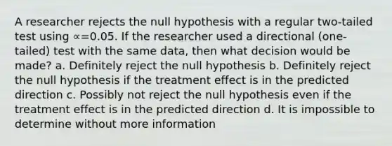 A researcher rejects the null hypothesis with a regular two-tailed test using ∝=0.05. If the researcher used a directional (one-tailed) test with the same data, then what decision would be made? a. Definitely reject the null hypothesis b. Definitely reject the null hypothesis if the treatment effect is in the predicted direction c. Possibly not reject the null hypothesis even if the treatment effect is in the predicted direction d. It is impossible to determine without more information