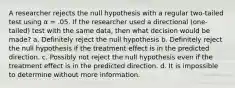 A researcher rejects the null hypothesis with a regular two-tailed test using α = .05. If the researcher used a directional (one-tailed) test with the same data, then what decision would be made? a. Definitely reject the null hypothesis b. Definitely reject the null hypothesis if the treatment effect is in the predicted direction. c. Possibly not reject the null hypothesis even if the treatment effect is in the predicted direction. d. It is impossible to determine without more information.