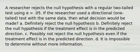 A researcher rejects the null hypothesis with a regular two-tailed test using α = .05. If the researcher used a directional (one-tailed) test with the same data, then what decision would be made? a. Definitely reject the null hypothesis b. Definitely reject the null hypothesis if the treatment effect is in the predicted direction. c. Possibly not reject the null hypothesis even if the treatment effect is in the predicted direction. d. It is impossible to determine without more information.