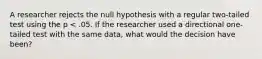 A researcher rejects the null hypothesis with a regular two-tailed test using the p < .05. If the researcher used a directional one-tailed test with the same data, what would the decision have been?