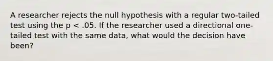 A researcher rejects the null hypothesis with a regular two-tailed test using the p < .05. If the researcher used a directional one-tailed test with the same data, what would the decision have been?