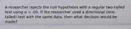 A researcher rejects the null hypothesis with a regular two-tailed test using α = .05. If the researcher used a directional (one-tailed) test with the same data, then what decision would be made?