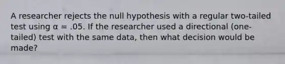 A researcher rejects the null hypothesis with a regular two-tailed test using α = .05. If the researcher used a directional (one-tailed) test with the same data, then what decision would be made?