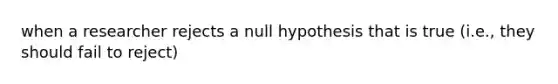 when a researcher rejects a null hypothesis that is true (i.e., they should fail to reject)