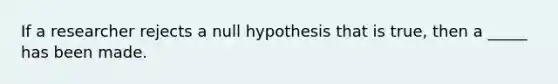 If a researcher rejects a null hypothesis that is true, then a _____ has been made.