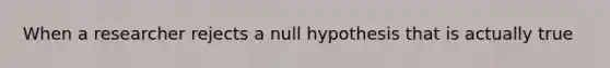 When a researcher rejects a null hypothesis that is actually true