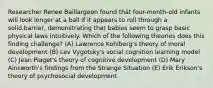 Researcher Renee Baillargeon found thát four-month-old infants will look longer at a ball if it appears to roll through a solid.barrier, demonstrating that babies seem to grasp basic physicał laws intuitively. Which of the following theories does this finding challenge? (A) Lawrence Kohlberg's theory of moral development (B) Lev Vygotsky's social cognition learning model (C) Jean Piaget's theory of cognitive development (D) Mary Ainsworth's findings from the Strange Situation (E) Erik Erikson's theory of psychosociał development