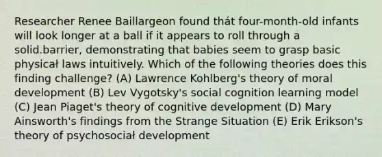 Researcher Renee Baillargeon found thát four-month-old infants will look longer at a ball if it appears to roll through a solid.barrier, demonstrating that babies seem to grasp basic physicał laws intuitively. Which of the following theories does this finding challenge? (A) Lawrence Kohlberg's theory of moral development (B) Lev Vygotsky's social cognition learning model (C) Jean Piaget's theory of cognitive development (D) Mary Ainsworth's findings from the Strange Situation (E) Erik Erikson's theory of psychosociał development