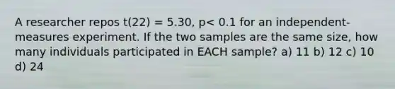 A researcher repos t(22) = 5.30, p< 0.1 for an independent-measures experiment. If the two samples are the same size, how many individuals participated in EACH sample? a) 11 b) 12 c) 10 d) 24