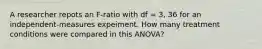 A researcher repots an F-ratio with df = 3, 36 for an independent-measures expeiment. How many treatment conditions were compared in this ANOVA?