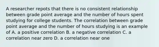 A researcher repots that there is no consistent relationship between grade point average and the number of hours spent studying for college students. The correlation between grade point average and the number of hours studying is an example of A. a positive correlation B. a negative correlation C. a correlation near zero D. a correlation near one