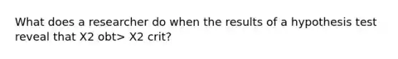 What does a researcher do when the results of a hypothesis test reveal that X2 obt> X2 crit?