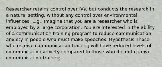 Researcher retains control over IVs, but conducts the research in a natural setting, without any control over environmental influences. E.g., Imagine that you are a researcher who is employed by a large corporation. You are interested in the ability of a communication training program to reduce communication anxiety in people who must make speeches. Hypothesis Those who receive communication training will have reduced levels of communication anxiety compared to those who did not receive communication training".