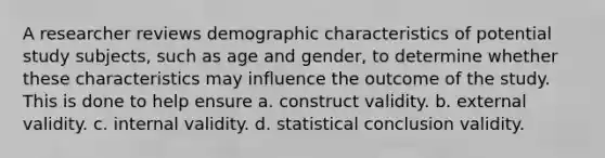 A researcher reviews demographic characteristics of potential study subjects, such as age and gender, to determine whether these characteristics may influence the outcome of the study. This is done to help ensure a. construct validity. b. external validity. c. internal validity. d. statistical conclusion validity.