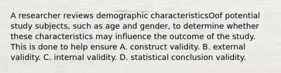 A researcher reviews demographic characteristicsOof potential study subjects, such as age and gender, to determine whether these characteristics may influence the outcome of the study. This is done to help ensure A. construct validity. B. external validity. C. internal validity. D. statistical conclusion validity.