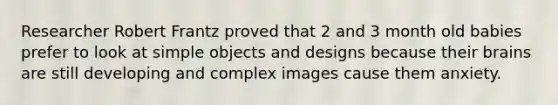 Researcher Robert Frantz proved that 2 and 3 month old babies prefer to look at simple objects and designs because their brains are still developing and complex images cause them anxiety.