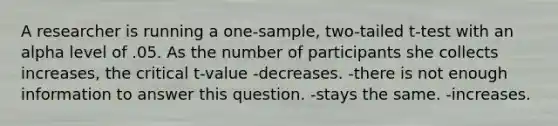 A researcher is running a one-sample, two-tailed t-test with an alpha level of .05. As the number of participants she collects increases, the critical t-value -decreases. -there is not enough information to answer this question. -stays the same. -increases.