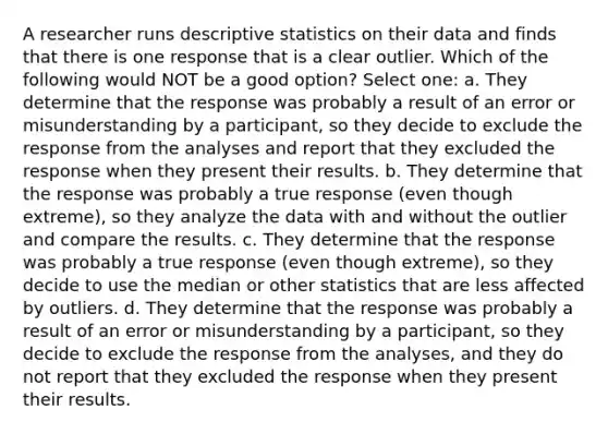 A researcher runs descriptive statistics on their data and finds that there is one response that is a clear outlier. Which of the following would NOT be a good option? Select one: a. They determine that the response was probably a result of an error or misunderstanding by a participant, so they decide to exclude the response from the analyses and report that they excluded the response when they present their results. b. They determine that the response was probably a true response (even though extreme), so they analyze the data with and without the outlier and compare the results. c. They determine that the response was probably a true response (even though extreme), so they decide to use the median or other statistics that are less affected by outliers. d. They determine that the response was probably a result of an error or misunderstanding by a participant, so they decide to exclude the response from the analyses, and they do not report that they excluded the response when they present their results.