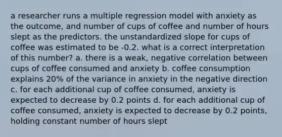 a researcher runs a multiple regression model with anxiety as the outcome, and number of cups of coffee and number of hours slept as the predictors. the unstandardized slope for cups of coffee was estimated to be -0.2. what is a correct interpretation of this number? a. there is a weak, negative correlation between cups of coffee consumed and anxiety b. coffee consumption explains 20% of the variance in anxiety in the negative direction c. for each additional cup of coffee consumed, anxiety is expected to decrease by 0.2 points d. for each additional cup of coffee consumed, anxiety is expected to decrease by 0.2 points, holding constant number of hours slept