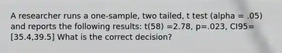 A researcher runs a one-sample, two tailed, t test (alpha = .05) and reports the following results: t(58) =2.78, p=.023, CI95=[35.4,39.5] What is the correct decision?