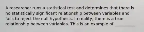 A researcher runs a statistical test and determines that there is no statistically significant relationship between variables and fails to reject the null hypothesis. In reality, there is a true relationship between variables. This is an example of __________