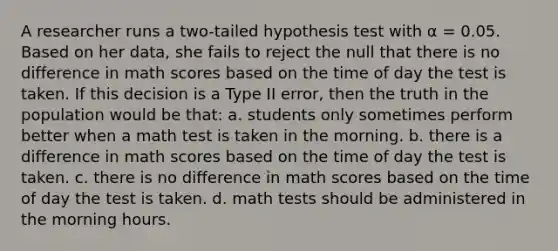 A researcher runs a two-tailed hypothesis test with α = 0.05. Based on her data, she fails to reject the null that there is no difference in math scores based on the time of day the test is taken. If this decision is a Type II error, then the truth in the population would be that: a. students only sometimes perform better when a math test is taken in the morning. b. there is a difference in math scores based on the time of day the test is taken. c. there is no difference in math scores based on the time of day the test is taken. d. math tests should be administered in the morning hours.