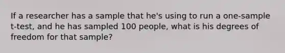 If a researcher has a sample that he's using to run a one-sample t-test, and he has sampled 100 people, what is his degrees of freedom for that sample?