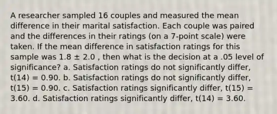 A researcher sampled 16 couples and measured the mean difference in their marital satisfaction. Each couple was paired and the differences in their ratings (on a 7-point scale) were taken. If the mean difference in satisfaction ratings for this sample was 1.8 ± 2.0 , then what is the decision at a .05 level of significance? a. Satisfaction ratings do not significantly differ, t(14) = 0.90. b. Satisfaction ratings do not significantly differ, t(15) = 0.90. c. Satisfaction ratings significantly differ, t(15) = 3.60. d. Satisfaction ratings significantly differ, t(14) = 3.60.