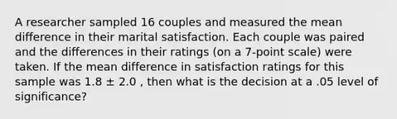 A researcher sampled 16 couples and measured the mean difference in their marital satisfaction. Each couple was paired and the differences in their ratings (on a 7-point scale) were taken. If the mean difference in satisfaction ratings for this sample was 1.8 ± 2.0 , then what is the decision at a .05 level of significance?