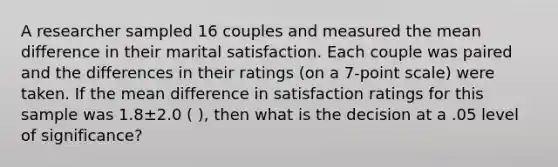 A researcher sampled 16 couples and measured the mean difference in their marital satisfaction. Each couple was paired and the differences in their ratings (on a 7-point scale) were taken. If the mean difference in satisfaction ratings for this sample was 1.8±2.0 ( ), then what is the decision at a .05 level of significance?