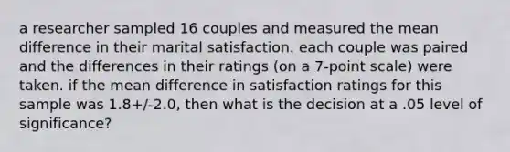 a researcher sampled 16 couples and measured the mean difference in their marital satisfaction. each couple was paired and the differences in their ratings (on a 7-point scale) were taken. if the mean difference in satisfaction ratings for this sample was 1.8+/-2.0, then what is the decision at a .05 level of significance?