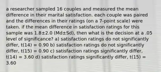 a researcher sampled 16 couples and measured the mean difference in their marital satisfaction. each couple was paired and the differences in their ratings (on a 7-point scale) were taken. if the mean difference in satisfaction ratings for this sample was 1.8±2.0 (Md±Sd), then what is the decision at a .05 level of significance? a) satisfaction ratings do not significantly differ, t(14) = 0.90 b) satisfaction ratings do not significantly differ, t(15) = 0.90 c) satisfaction ratings significantly differ, t(14) = 3.60 d) satisfaction ratings significantly differ, t(15) = 3.60