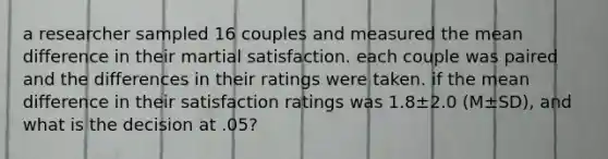 a researcher sampled 16 couples and measured the mean difference in their martial satisfaction. each couple was paired and the differences in their ratings were taken. if the mean difference in their satisfaction ratings was 1.8±2.0 (M±SD), and what is the decision at .05?