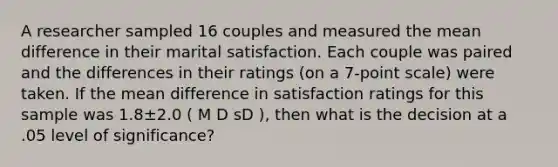 A researcher sampled 16 couples and measured the mean difference in their marital satisfaction. Each couple was paired and the differences in their ratings (on a 7-point scale) were taken. If the mean difference in satisfaction ratings for this sample was 1.8±2.0 ( M D sD ), then what is the decision at a .05 level of significance?