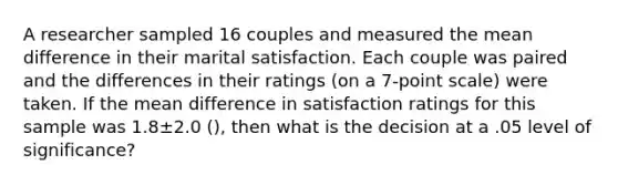 A researcher sampled 16 couples and measured the mean difference in their marital satisfaction. Each couple was paired and the differences in their ratings (on a 7-point scale) were taken. If the mean difference in satisfaction ratings for this sample was 1.8±2.0 (), then what is the decision at a .05 level of significance?