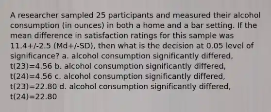 A researcher sampled 25 participants and measured their alcohol consumption (in ounces) in both a home and a bar setting. If the mean difference in satisfaction ratings for this sample was 11.4+/-2.5 (Md+/-SD), then what is the decision at 0.05 level of significance? a. alcohol consumption significantly differed, t(23)=4.56 b. alcohol consumption significantly differed, t(24)=4.56 c. alcohol consumption significantly differed, t(23)=22.80 d. alcohol consumption significantly differed, t(24)=22.80