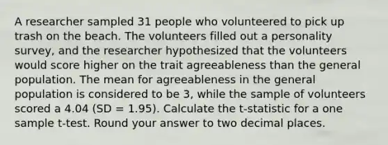 A researcher sampled 31 people who volunteered to pick up trash on the beach. The volunteers filled out a personality survey, and the researcher hypothesized that the volunteers would score higher on the trait agreeableness than the general population. The mean for agreeableness in the general population is considered to be 3, while the sample of volunteers scored a 4.04 (SD = 1.95). Calculate the t-statistic for a one sample t-test. Round your answer to two decimal places.