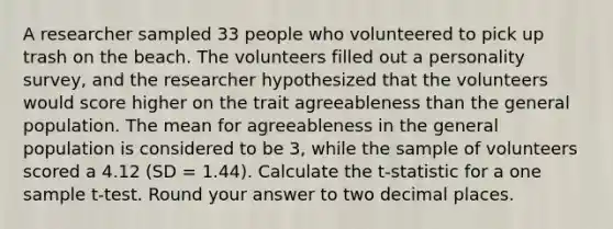 A researcher sampled 33 people who volunteered to pick up trash on the beach. The volunteers filled out a personality survey, and the researcher hypothesized that the volunteers would score higher on the trait agreeableness than the general population. The mean for agreeableness in the general population is considered to be 3, while the sample of volunteers scored a 4.12 (SD = 1.44). Calculate the t-statistic for a one sample t-test. Round your answer to two decimal places.