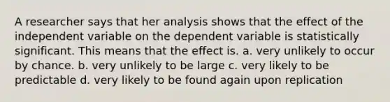 A researcher says that her analysis shows that the effect of the independent variable on the dependent variable is statistically significant. This means that the effect is. a. very unlikely to occur by chance. b. very unlikely to be large c. very likely to be predictable d. very likely to be found again upon replication