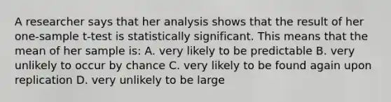 A researcher says that her analysis shows that the result of her one-sample t-test is statistically significant. This means that the mean of her sample is: A. very likely to be predictable B. very unlikely to occur by chance C. very likely to be found again upon replication D. very unlikely to be large