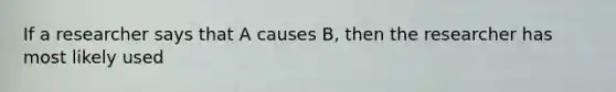 If a researcher says that A causes B, then the researcher has most likely used