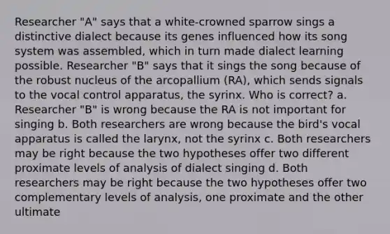 Researcher "A" says that a white-crowned sparrow sings a distinctive dialect because its genes influenced how its song system was assembled, which in turn made dialect learning possible. Researcher "B" says that it sings the song because of the robust nucleus of the arcopallium (RA), which sends signals to the vocal control apparatus, the syrinx. Who is correct? a. Researcher "B" is wrong because the RA is not important for singing b. Both researchers are wrong because the bird's vocal apparatus is called the larynx, not the syrinx c. Both researchers may be right because the two hypotheses offer two different proximate levels of analysis of dialect singing d. Both researchers may be right because the two hypotheses offer two complementary levels of analysis, one proximate and the other ultimate