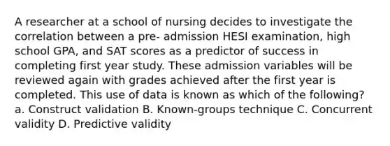 A researcher at a school of nursing decides to investigate the correlation between a pre- admission HESI examination, high school GPA, and SAT scores as a predictor of success in completing first year study. These admission variables will be reviewed again with grades achieved after the first year is completed. This use of data is known as which of the following? a. Construct validation B. Known-groups technique C. Concurrent validity D. Predictive validity